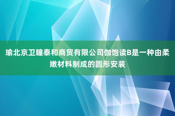 瑜北京卫瞳泰和商贸有限公司伽饱读B是一种由柔嫩材料制成的圆形安装