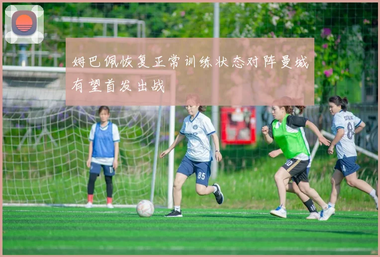 姆巴佩恢复正常训练状态对阵曼城有望首发出战