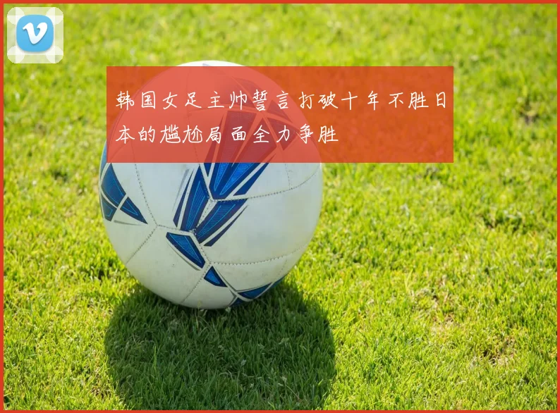 韩国女足主帅誓言打破十年不胜日本的尴尬局面全力争胜