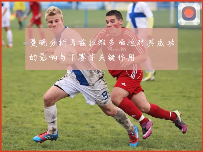 曼晚分析马兹拉维多面性对其成功的影响与下赛季关键作用