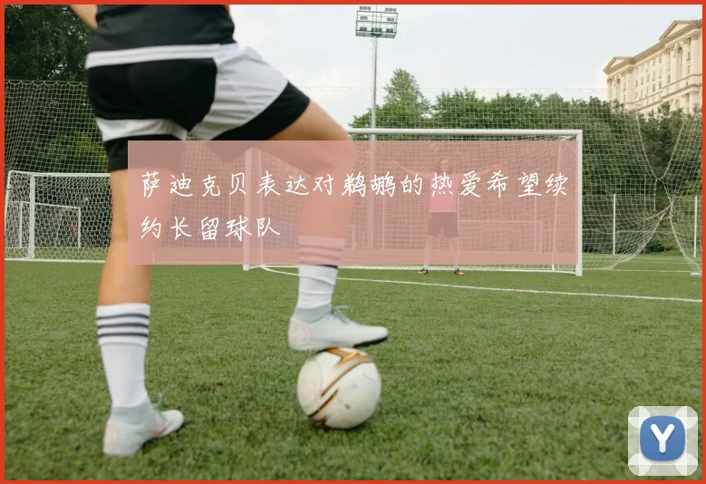 萨迪克贝表达对鹈鹕的热爱希望续约长留球队