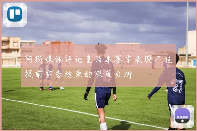 阿斯媒体评论皇马本赛季表现不佳提前宣告结束的深度分析