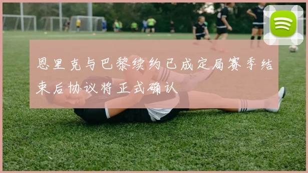 恩里克与巴黎续约已成定局赛季结束后协议将正式确认