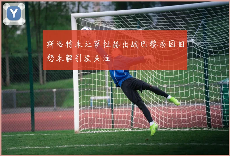 斯洛特未让萨拉赫出战巴黎或因旧怨未解引发关注