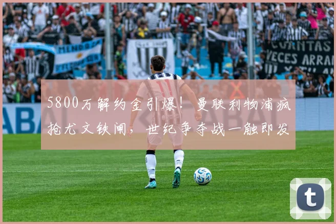 5800万解约金引爆！曼联利物浦疯抢尤文铁闸，世纪争夺战一触即发_布雷默_欧冠_意甲