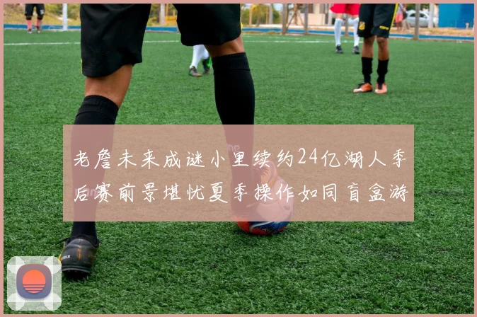 老詹未来成谜小里续约24亿湖人季后赛前景堪忧夏季操作如同盲盒游戏