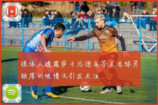 媒体人透露萨卡厄德高等五名球员缺席训练情况引发关注