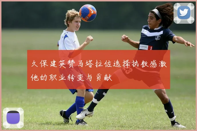 久保建英赞马塔拉佐选择执教感激他的职业转变与贡献