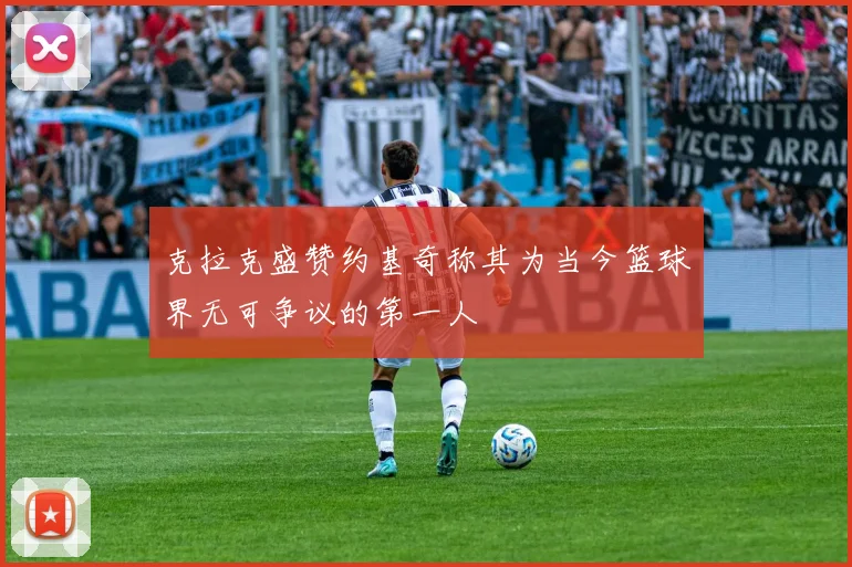 克拉克盛赞约基奇称其为当今篮球界无可争议的第一人